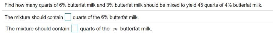 Find how many quarts of 6% butterfat milk and 3% butterfat milk should be mixed to yield 45 quarts of 4% butterfat milk.
The mixture should contain
quarts of the 6% butterfat milk.
The mixture should contain
quarts of the 3% butterfat milk.
