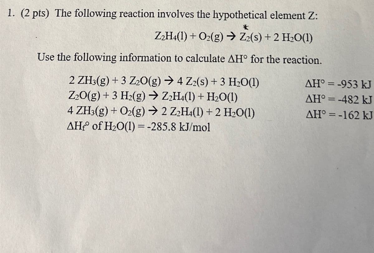 1. (2 pts) The following reaction involves the hypothetical element Z:
*
Z2H4(1) + O2(g) → Z2(s) + 2 H2O(1)
Use the following information to calculate AH° for the reaction.
2 ZH3(g) + 3 Z2O(g) → 4 Zz(s) + 3 H₂O(1)
AH°=-953 kJ
Z2O(g) +3 H2(g) → Z2H4(1) + H2O(1)
AH°=-482 kJ
4 ZH3(g) + O2(g) → 2 Z2H4(1) +2 H₂O(1)
AH°=-162 kJ
AH° of H2O(l) = -285.8 kJ/mol