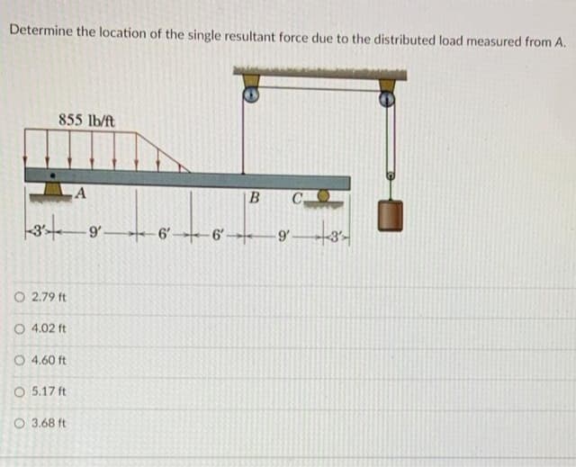 Determine the location of the single resultant force due to the distributed load measured from A.
855 lb/ft
B
C
-9'-
O 2.79 ft
O 4.02 ft
O 4.60 ft
O 5.17 ft
O 3.68 ft
