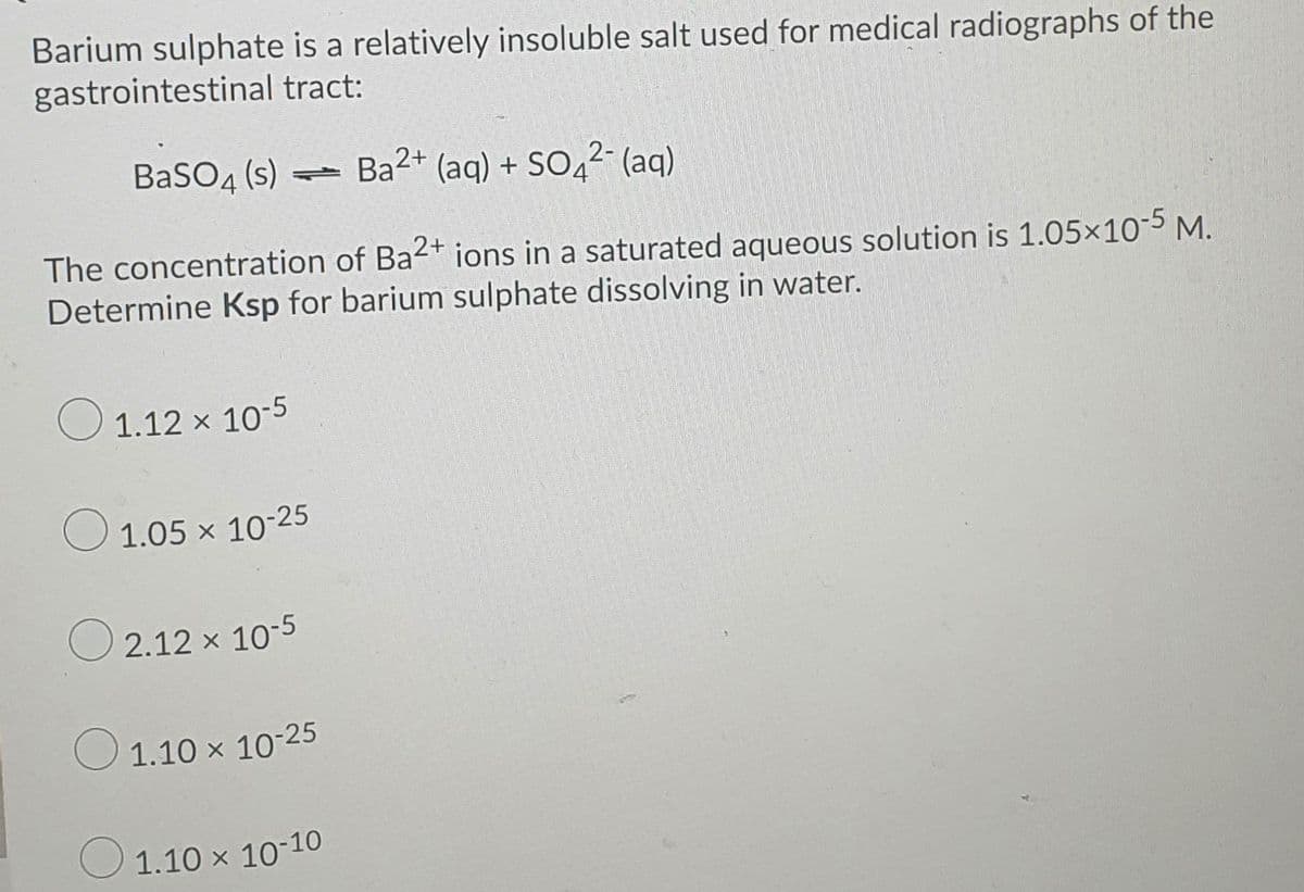 Barium sulphate is a relatively insoluble salt used for medical radiographs of the
gastrointestinal tract:
BaSO4 (s) Ba2+ (aq) + SO4²- (aq)
The concentration of Ba2+ ions in a saturated aqueous solution is 1.05×105 M.
Determine Ksp for barium sulphate dissolving in water.
O 1.12 x 10-5
O 1.05 x 1025
O 2.12 x 10-5
1.10 x 10-25
O 1.10 x 10-10
