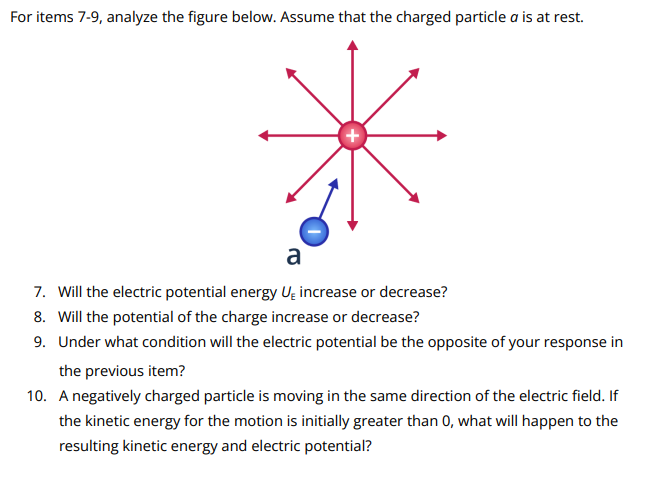 For items 7-9, analyze the figure below. Assume that the charged particle a is at rest.
a
7. Will the electric potential energy U₂ increase or decrease?
8. Will the potential of the charge increase or decrease?
9. Under what condition will the electric potential be the opposite of your response in
the previous item?
10. A negatively charged particle is moving in the same direction of the electric field. If
the kinetic energy for the motion is initially greater than 0, what will happen to the
resulting kinetic energy and electric potential?