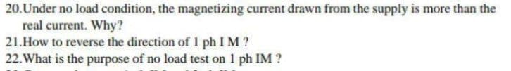 20.Under no load condition, the magnetizing current drawn from the supply is more than the
real current. Why?
21.How to reverse the direction of 1 ph I M ?
22. What is the purpose of no load test on 1 ph IM ?

