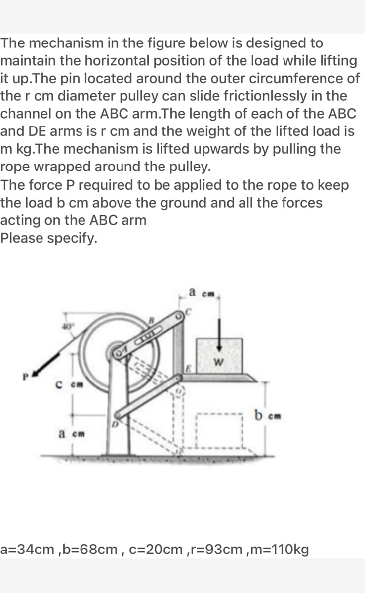 The mechanism in the figure below is designed to
maintain the horizontal position of the load while lifting
it up.The pin located around the outer circumference of
the r cm diameter pulley can slide frictionlessly in the
channel on the ABC arm.The length of each of the ABC
and DE arms is r cm and the weight of the lifted load is
m kg.The mechanism is lifted upwards by pulling the
rope wrapped around the pulley.
The force P required to be applied to the rope to keep
the load b cm above the ground and all the forces
acting on the ABC arm
Please specify.
а ст
P.
с ст
b cm
а ст
a=34cm ,b=68cm , c=20cm ,r=93cm ,m=110kg
