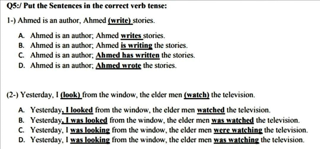 Q5:/ Put the Sentences in the correct verb tense:
1-) Ahmed is an author, Ahmed (write) stories.
A. Ahmed is an author; Ahmed writes stories.
B. Ahmed is an author; Ahmed is writing the stories.
C. Ahmed is an author; Ahmed has written the stories.
D. Ahmed is an author; Ahmed wrote the stories.
(2-) Yesterday, I (look) from the window, the elder men (watch) the television.
A. Yesterday, I looked from the window, the elder men watched the television.
B. Yesterday, I was looked from the window, the elder men was watched the television.
C. Yesterday, I was looking from the window, the elder men were watching the television.
D. Yesterday, I was looking from the window, the elder men was watching the television.