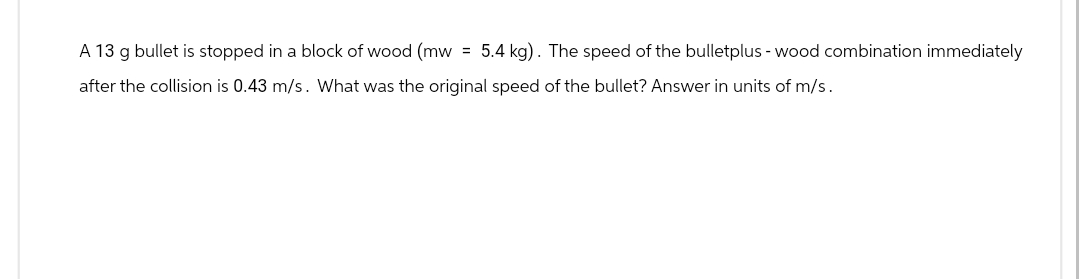 A 13 g bullet is stopped in a block of wood (mw = 5.4 kg). The speed of the bulletplus - wood combination immediately
after the collision is 0.43 m/s. What was the original speed of the bullet? Answer in units of m/s.