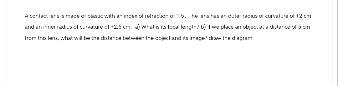 A contact lens is made of plastic with an index of refraction of 1.5. The lens has an outer radius of curvature of +2 cm
and an inner radius of curvature of +2.5 cm. a) What is its focal length? b) If we place an object at a distance of 5 cm
from this lens, what will be the distance between the object and its image? draw the diagram