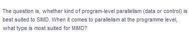 The question is, whether kind of program-level parallelism (data or control) is
best suited to SIMD. When it comes to parallelism at the programme level,
what type is most suited for MIMD?
