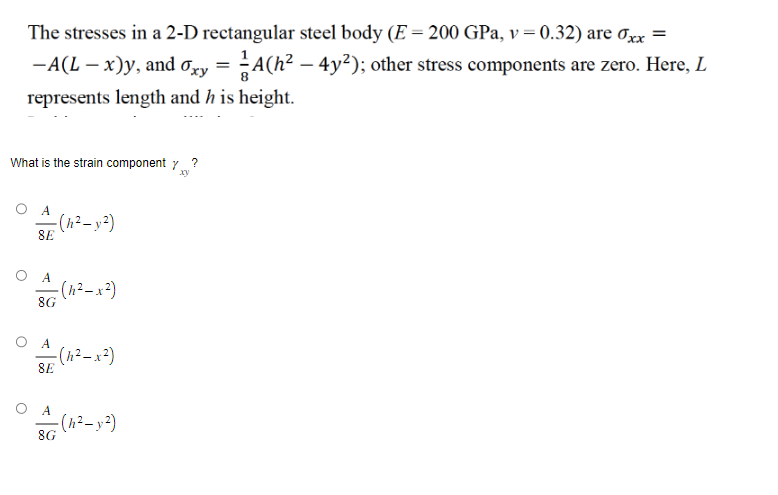The stresses in a 2-D rectangular steel body (E = 200 GPa, v=0.32) are xx =
-A(L - x)y, and oxy = A(h² - 4y²); other stress components are zero. Here, L
represents length and h is height.
What is the strain component y
xy
A
- (h² - y²)
8E
O A
A
8G
- (h²-x²)
- (h²-x²)
8E
А
A= (h²-y:²)
8G
?