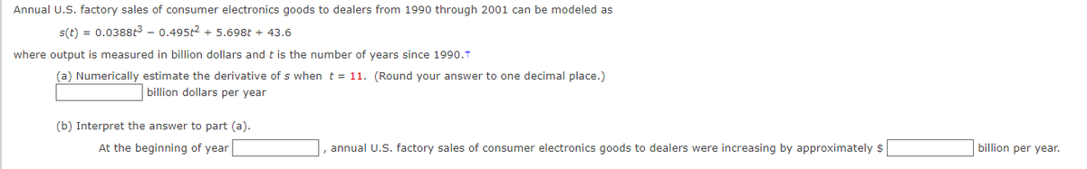 Annual U.S. factory sales of consumer electronics goods to dealers from 1990 through 2001 can be modeled as
s(t) = 0.0388t³ - 0.495t² + 5.698t + 43.6
where output is measured in billion dollars and t is the number of years since 1990.†
(a) Numerically estimate the derivative of s when t = 11. (Round your answer to one decimal place.)
billion dollars per year
(b) Interpret the answer to part (a).
At the beginning of year
annual U.S. factory sales of consumer electronics goods to dealers were increasing by approximately $
billion per year.