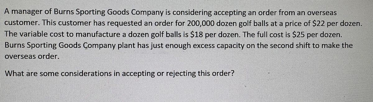 A manager of Burns Sporting Goods Company is considering accepting an order from an overseas
customer. This customer has requested an order for 200,000 dozen golf balls at a price of $22 per dozen.
The variable cost to manufacture a dozen golf balls is $18 per dozen. The full cost is $25 per dozen.
Burns Sporting Goods Company plant has just enough excess capacity on the second shift to make the
overseas order.
What are some considerations in accepting or rejecting this order?