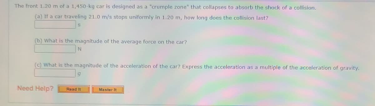 The front 1.20 m of a 1,450-kg car is designed as a "crumple zone" that collapses to absorb the shock of a collision.
(a) If a car traveling 21.0 m/s stops uniformly in 1.20 m, how long does the collision last?
(b) What is the magnitude of the average force on the car?
(c) What is the magnitude of the acceleration of the car? Express the acceleration as a multiple of the acceleration of gravity.
Need Help?
Read It
Master It
