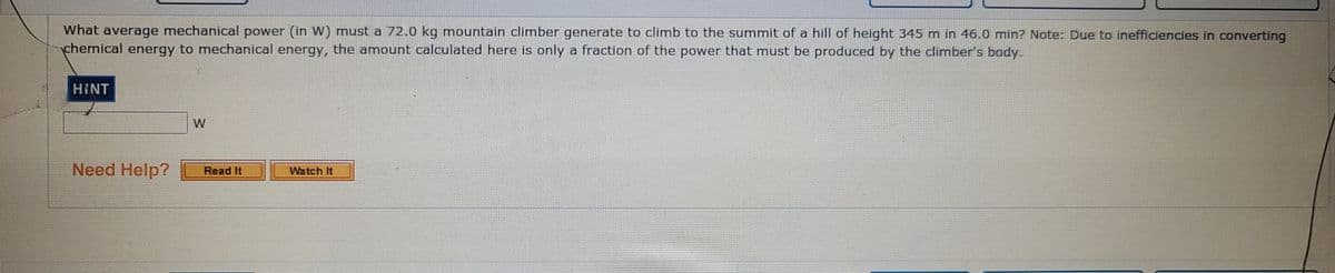What average mechanical power (in W) must a 72.0 kg mountain climber generate to climb to the summit of a hill of height 345 m in 46.0 min? Note: Due to inefficiencies in converting
chemical energy to mechanical energy, the amount calculated here is only a fraction of the power that must be produced by the climber's body.
HINT
W
Need Help?
Read It
Watch It
