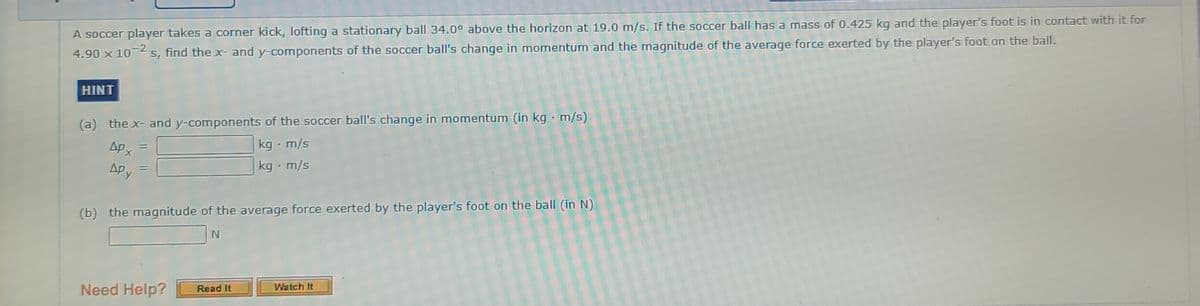 A soccer player takes a corner kick, lofting a stationary ball 34.0° above the horizon at 19.0 m/s. If the soccer ball has a mass of 0.425 kg and the player's foot is in contact with it for
4.90 x 10-2
s, find the x- and y-components of the soccer ball's change in momentum and the magnitude of the average force exerted by the player's foot on the ball.
HINT
(a) the x- and y-components of the soccer ball's change in momentum (in kg - m/s)
Apx =
kg - m/s
%3D
Apy
kg - m/s
(b) the magnitude of the average force exerted by the player's foot on the ball (in N)
Need Help?
Watch It
Read It
