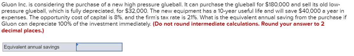 Gluon Inc. is considering the purchase of a new high pressure glueball. It can purchase the glueball for $180,000 and sell its old low-
pressure glueball, which is fully depreciated, for $32,000. The new equipment has a 10-year useful life and will save $40,000 a year in
expenses. The opportunity cost of capital is 8%, and the firm's tax rate is 21%. What is the equivalent annual saving from the purchase if
Gluon can depreciate 100% of the investment immediately. (Do not round intermediate calculations. Round your answer to 2
decimal places.)
Equivalent annual savings