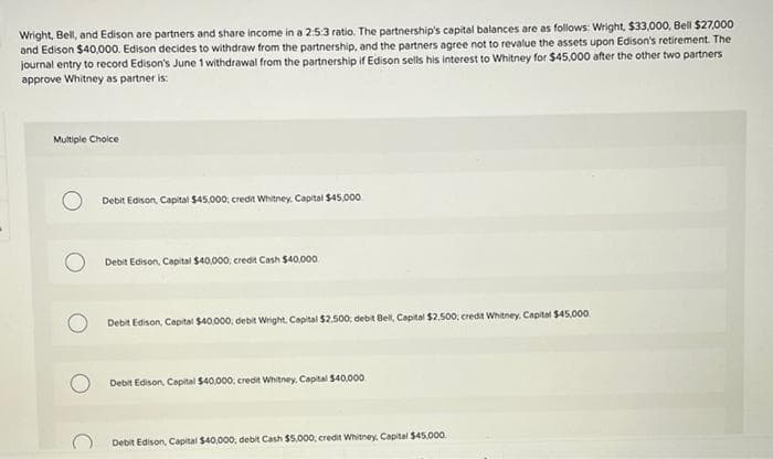 Wright, Bell, and Edison are partners and share income in a 2:5:3 ratio. The partnership's capital balances are as follows: Wright, $33,000, Bell $27,000
and Edison $40,000. Edison decides to withdraw from the partnership, and the partners agree not to revalue the assets upon Edison's retirement. The
journal entry to record Edison's June 1 withdrawal from the partnership if Edison sells his interest to Whitney for $45,000 after the other two partners
approve Whitney as partner is:
Multiple Choice
Debit Edison, Capital $45,000, credit Whitney, Capital $45,000
Debit Edison, Capital $40,000; credit Cash $40,000
Debit Edison, Capital $40,000; debit Wright, Capital $2.500; debit Bell, Capital $2.500; credit Whitney, Capital $45,000
Debit Edison, Capital $40,000, credit Whitney, Capital $40,000
Debit Edison, Capital $40,000, debit Cash $5,000, credit Whitney, Capital $45,000.