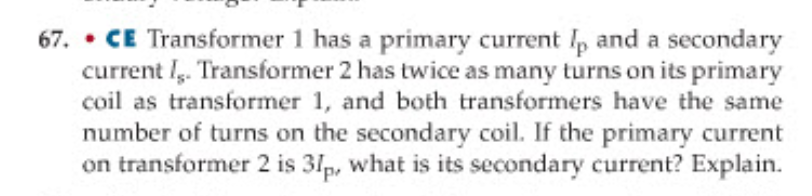 67. ⚫CE Transformer 1 has a primary current Ip and a secondary
current I. Transformer 2 has twice as many turns on its primary
coil as transformer 1, and both transformers have the same
number of turns on the secondary coil. If the primary current
on transformer 2 is 31p, what is its secondary current? Explain.