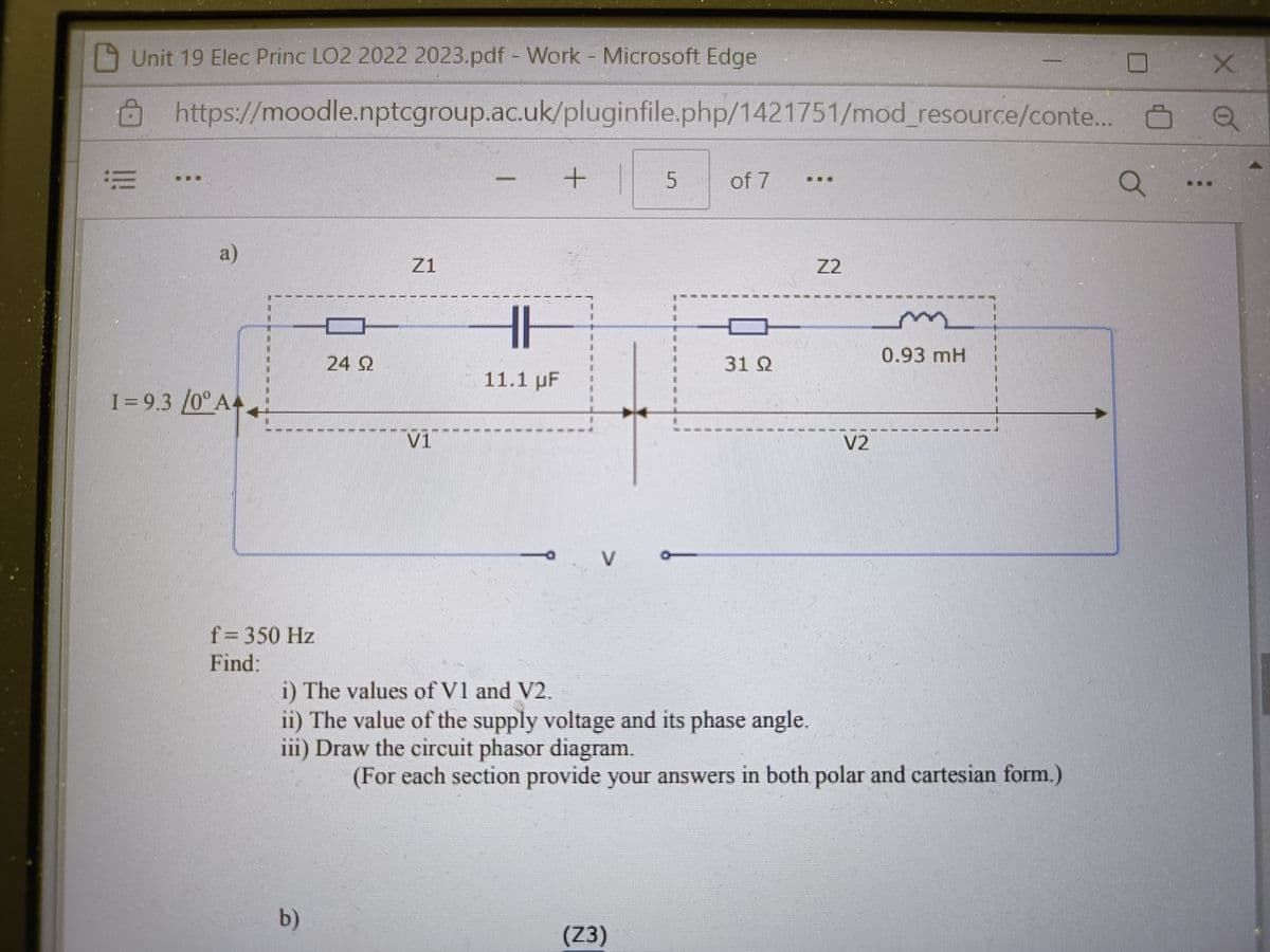 Unit 19 Elec Princ LO2 2022 2023.pdf - Work - Microsoft Edge
https://moodle.nptcgroup.ac.uk/pluginfile.php/1421751/mod_resource/conte..
!!!!
a)
I=9.3 /0° A4
mim
f = 350 Hz
Find:
24 22
b)
Z1
Vi
HH
11.1 µF
E
E
+
V
5
of 7
i) The values of V1 and V2.
ii) The value of the supply voltage and its phase angle.
iii) Draw the circuit phasor diagram.
(Z3)
31 Q2
V2
0.93 mH
(For each section provide your answers in both polar and cartesian form.)
Ơ
X
Q