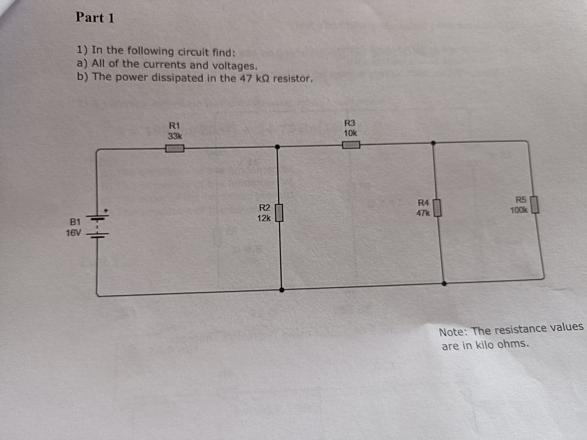 Part 1
1) In the following circuit find:
a) All of the currents and voltages.
b) The power dissipated in the 47 k resistor.
B1
16V
R1
33k
R2
12k
R3
10k
R4
47k
R5
100k
Note: The resistance values
are in kilo ohms.