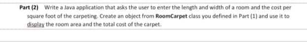 Part (2) Write a Java application that asks the user to enter the length and width of a room and the cost per
square foot of the carpeting. Create an object from RoomCarpet class you defined in Part (1) and use it to
display the room area and the total cost of the carpet.