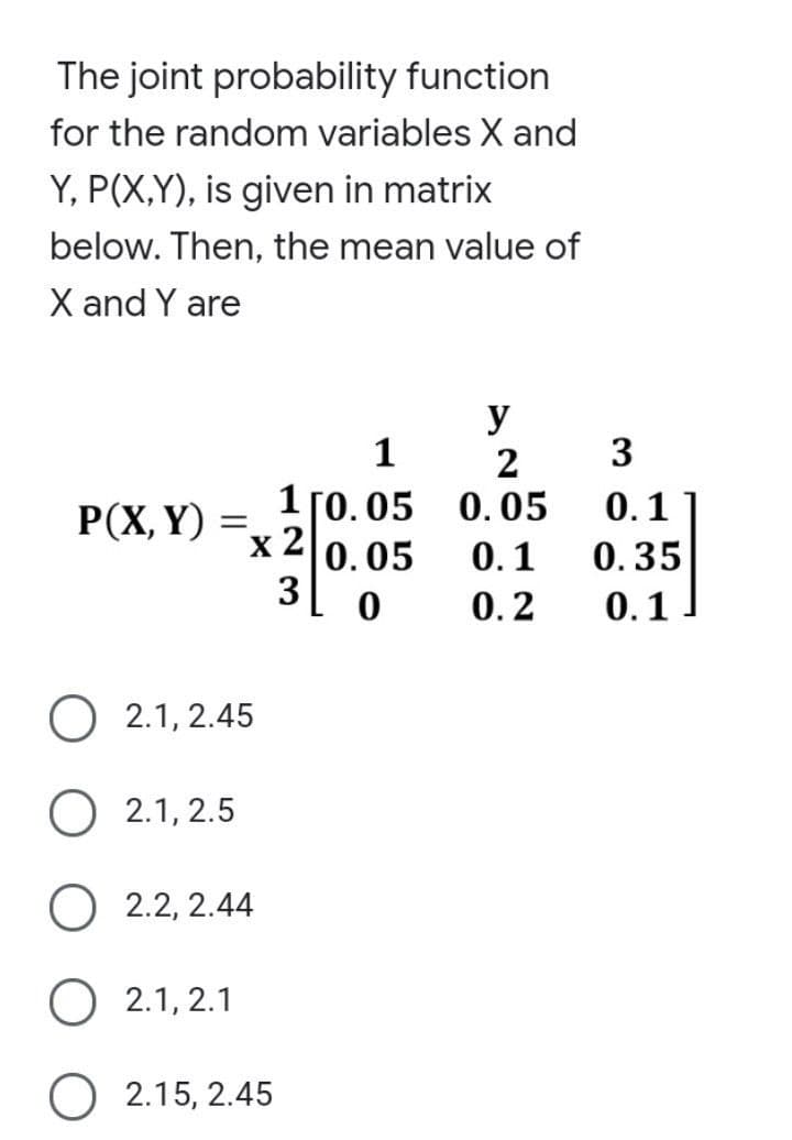 The joint probability function
for the random variables X and
Y, P(X,Y), is given in matrix
below. Then, the mean value of
X and Y are
P(X, Y)
=
x 2
2.1, 2.45
1
1 [0.05
0.05
O 2.1, 2.5
O 2.2, 2.44
O 2.1, 2.1
O2.15, 2.45
3 0
y
2
0.05
0.1
0.2
3
0.1
0.35
0.1