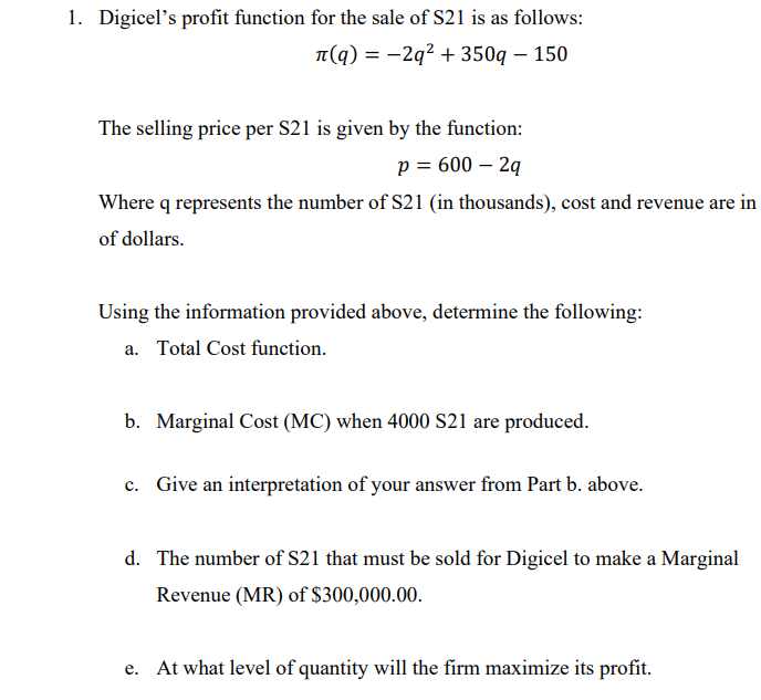 1. Digicel's profit function for the sale of S21 is as follows:
π(q)=-2q²+350q - 150
The selling price per S21 is given by the function:
p = 600 - 2q
Where q represents the number of S21 (in thousands), cost and revenue are in
of dollars.
Using the information provided above, determine the following:
a. Total Cost function.
b. Marginal Cost (MC) when 4000 S21 are produced.
c. Give an interpretation of your answer from Part b. above.
d. The number of S21 that must be sold for Digicel to make a Marginal
Revenue (MR) of $300,000.00.
e. At what level of quantity will the firm maximize its profit.