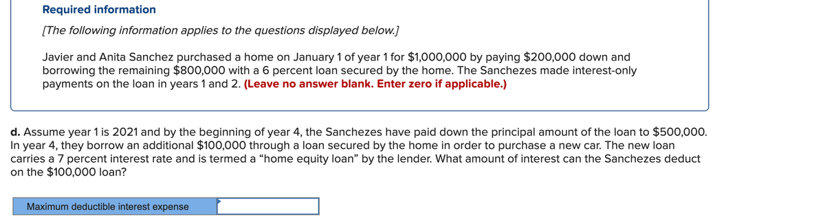 Required information
[The following information applies to the questions displayed below.]
Javier and Anita Sanchez purchased a home on January 1 of year 1 for $1,000,000 by paying $200,000 down and
borrowing the remaining $800,000 with a 6 percent loan secured by the home. The Sanchezes made interest-only
payments on the loan in years 1 and 2. (Leave no answer blank. Enter zero if applicable.)
d. Assume year 1 is 2021 and by the beginning of year 4, the Sanchezes have paid down the principal amount of the loan to $500,000.
In year 4, they borrow an additional $100,000 through a loan secured by the home in order to purchase a new car. The new loan
carries a 7 percent interest rate and is termed a “home equity loan" by the lender. What amount of interest can the Sanchezes deduct
on the $100,000 loan?
Maximum deductible interest expense
