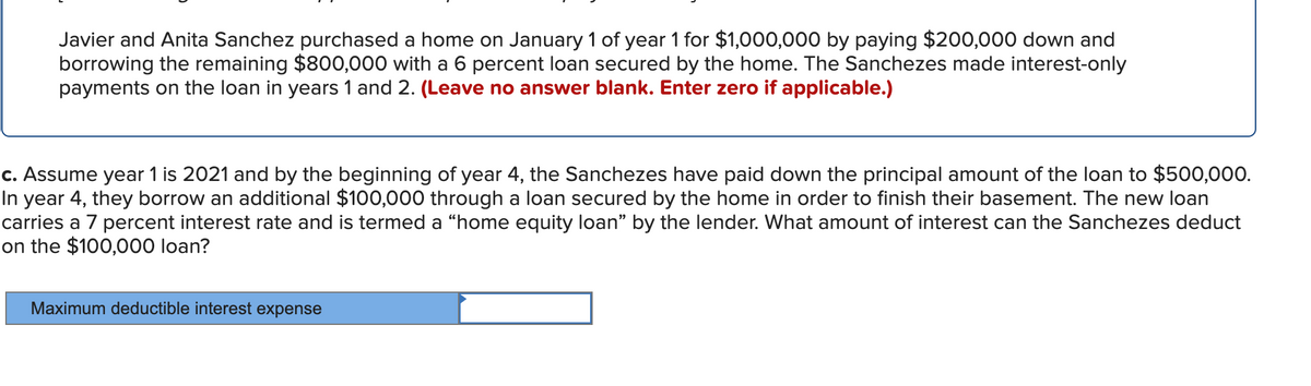 Javier and Anita Sanchez purchased a home on January 1 of year 1 for $1,000,000 by paying $200,000 down and
borrowing the remaining $800,000 with a 6 percent loan secured by the home. The Sanchezes made interest-only
payments on the loan in years 1 and 2. (Leave no answer blank. Enter zero if applicable.)
c. Assume year 1 is 2021 and by the beginning of year 4, the Sanchezes have paid down the principal amount of the loan to $500,000.
In year 4, they borrow an additional $100,000 through a loan secured by the home in order to finish their basement. The new loan
carries a 7 percent interest rate and is termed a “home equity loan" by the lender. What amount of interest can the Sanchezes deduct
on the $100,000 loan?
Maximum deductible interest expense
