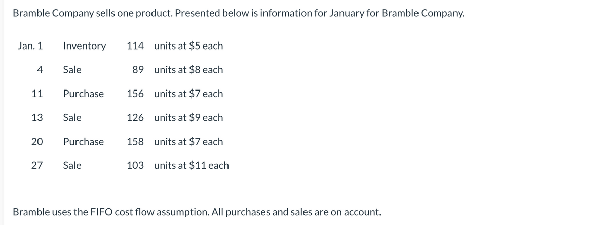 Bramble Company sells one product. Presented below is information for January for Bramble Company.
Jan. 1
Inventory
114 units at $5 each
4
Sale
89 units at $8 each
11
Purchase
156 units at $7 each
13
Sale
126 units at $9 each
Purchase
158 units at $7 each
27
Sale
103 units at $11 each
Bramble uses the FIFO cost flow assumption. All purchases and sales are on account.
20
