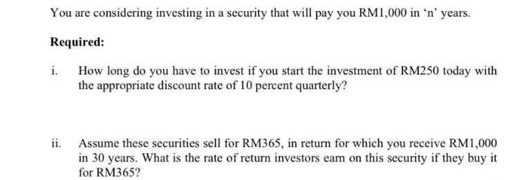 You are considering investing in a security that will pay you RM1,000 in 'n' years.
Required:
How long do you have to invest if you start the investment of RM250 today with
the appropriate discount rate of 10 percent quarterly?
i.
ii.
Assume these securities sell for RM365, in return for which you receive RM1,000
in 30 years. What is the rate of return investors earn on this security if they buy it
for RM365?