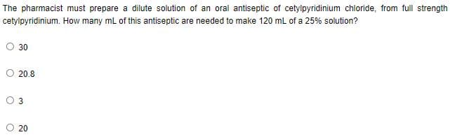The pharmacist must prepare a dilute solution of an oral antiseptic of cetylpyridinium chloride, from full strength
cetylpyridinium. How many ml of this antiseptic are needed to make 120 mL of a 25% solution?
30
20.8
3
O 20
