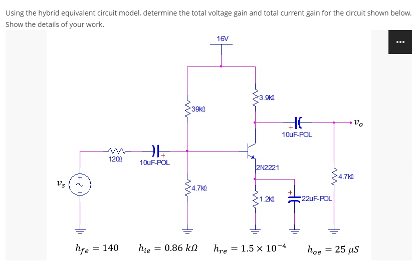 Using the hybrid equivalent circuit model, determine the total voltage gain and total current gain for the circuit shown below.
Show the details of your work.
16V
3.9k0
39k!
Vo
10UF-POL
1200
10UF-POL
2N2221
4.7k
Vs
4.7K
1.2K
22UF-POL
hfe
= 140
hie
= 0.86 kN
hre = 1.5 x 10-4
hoe = 25 µs
