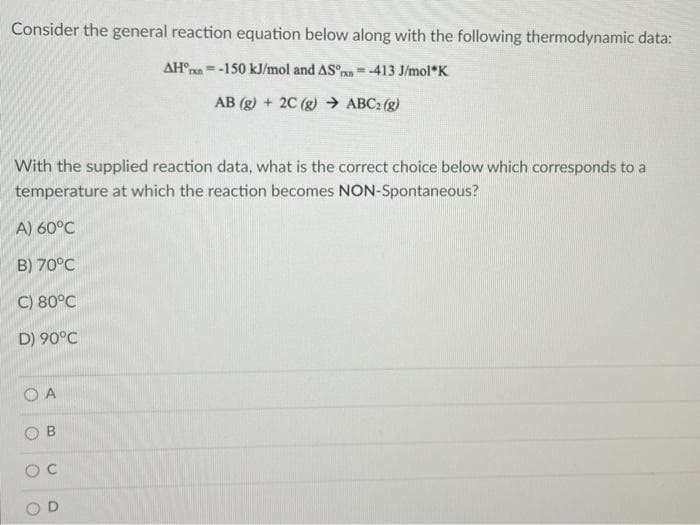 Consider the general reaction equation below along with the following thermodynamic data:
AH°ran=-150 kJ/mol and AS°n=-413 J/mol*K
AB (g) + 2C (g) ABC2 (g)
With the supplied reaction data, what is the correct choice below which corresponds to a
temperature at which the reaction becomes NON-Spontaneous?
A) 60°C
B) 70°C
C) 80°C
D) 90°C
O A
