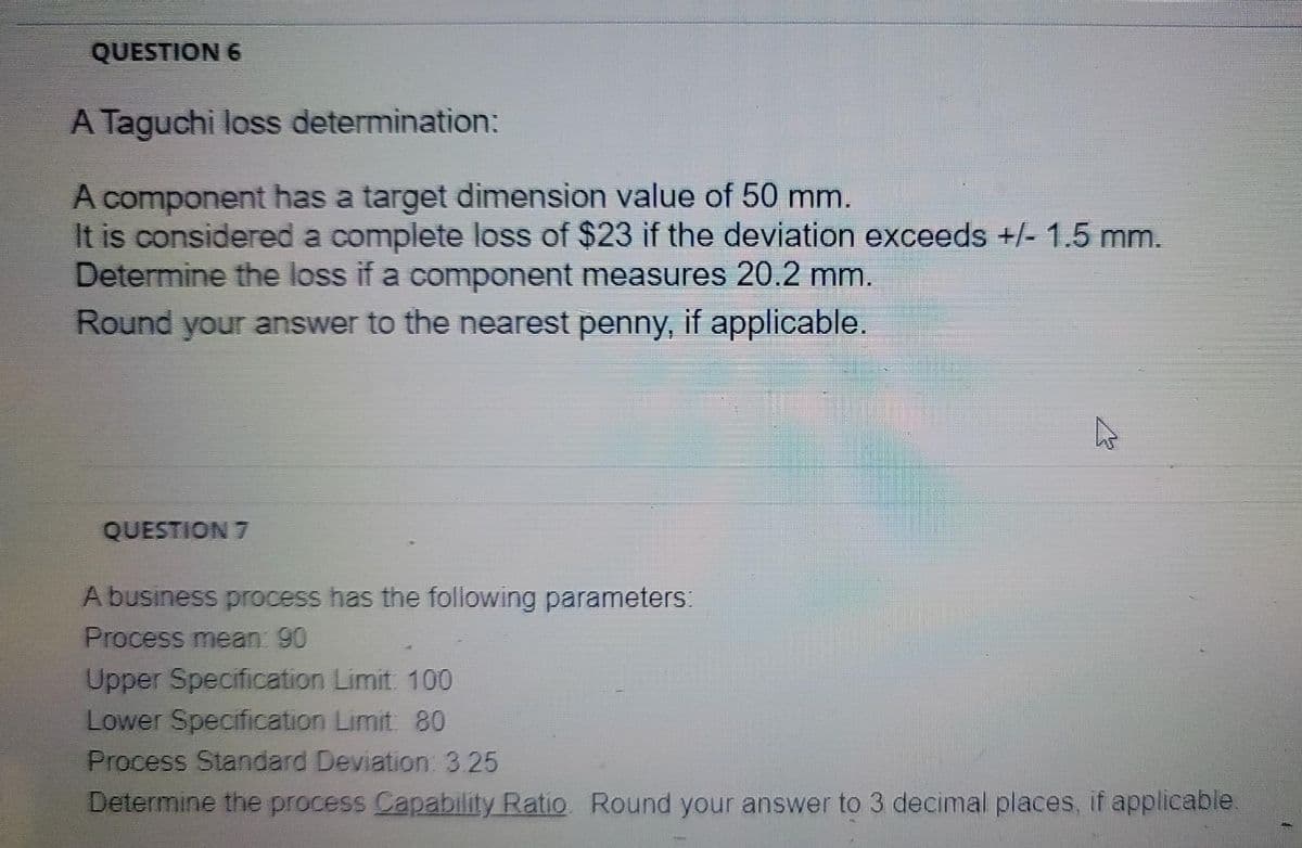 QUESTION 6
A Taguchi loss determination:
A component has a target dimension value of 50 mm.
It is considered a complete loss of $23 if the deviation exceeds +/- 1.5 mm.
Determine the loss if a component measures 20.2 mm.
Round your answer to the nearest penny, if applicable.
QUESTION 7
A business process has the following parameters:
Process mean: 90
Upper Specification Limit 100
Lower Specification Limit 80
Process Standard Deviation: 3.25
Determine the process Capability Ratio Round your answer to 3 decimal places, if applicable.
