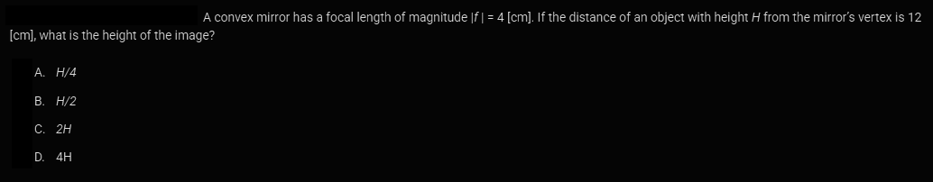 A convex mirror has a focal length of magnitude |f | = 4 [cm]. If the distance of an object with height H from the mirror's vertex is 12
[cm], what is the height of the image?
A. H/4
B. H/2
C. 2H
D. 4H