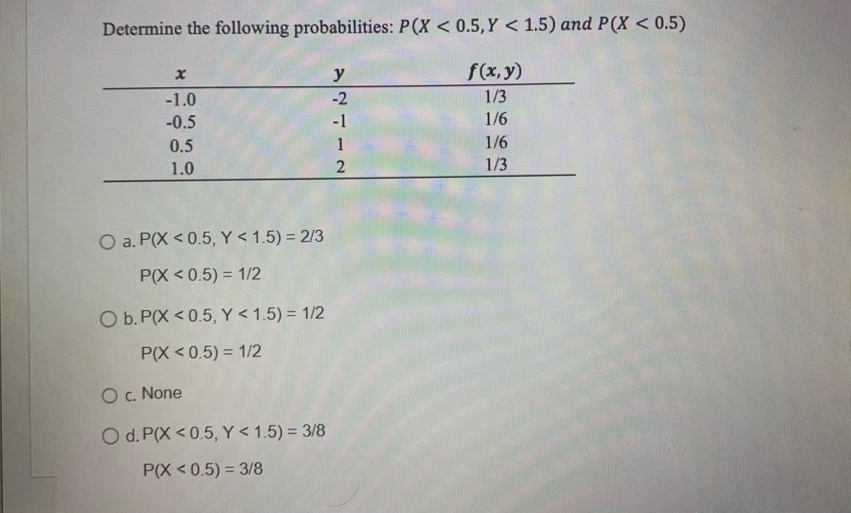 Determine the following probabilities: P(X < 0.5, Y < 1.5) and P(X < 0.5)
f(x,y)
1/3
1/6
1/6
1/3
-1.0
-0.5
0.5
1.0
O a. P(X <0.5, Y < 1.5) = 2/3
P(X < 0.5) = 1/2
O b. P(X <0.5, Y < 1.5) = 1/2
P(X<0.5) = 1/2
O c. None
O d. P(X <0.5, Y < 1.5) = 3/8
P(X<0.5) = 3/8
y
-2
-1
1
2