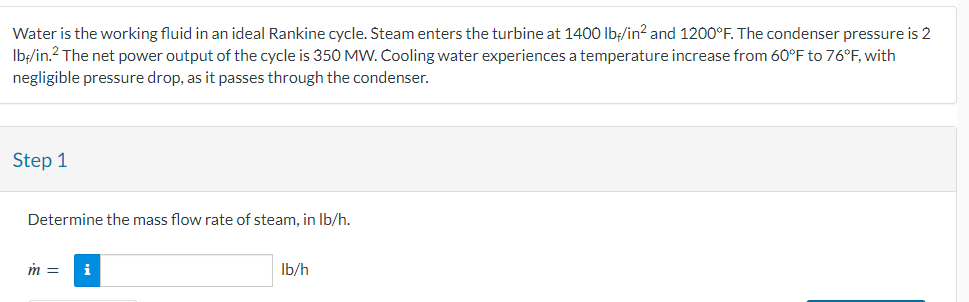 Water is the working fluid in an ideal Rankine cycle. Steam enters the turbine at 1400 lb/in² and 1200°F. The condenser pressure is 2
lb/in.² The net power output of the cycle is 350 MW. Cooling water experiences a temperature increase from 60°F to 76°F, with
negligible pressure drop, as it passes through the condenser.
Step 1
Determine the mass flow rate of steam, in lb/h.
m =
i
lb/h