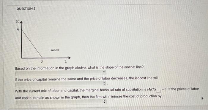 QUESTION 2
K
6
isocost
3
L
Based on the information in the graph aboive, what is the slope of the isocost line?
#
If the price of capital remains the same and the price of labor decreases, the isocost line will
With the current mix of labor and capital, the marginal technical rate of subsitution is MRTS-3. If the prices of labor
and capital remain as shown in the graph, then the firm will minimize the cost of production by
+