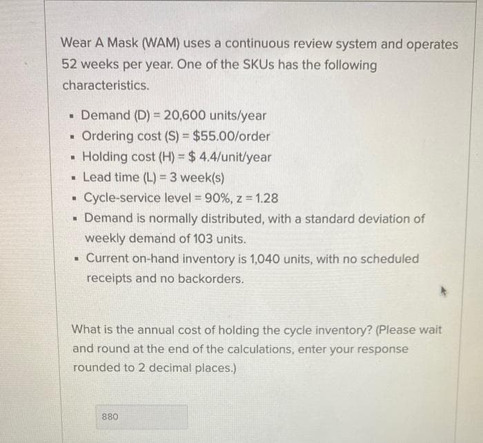 Wear A Mask (WAM) uses a continuous review system and operates
52 weeks per year. One of the SKUs has the following
characteristics.
▪ Demand (D) = 20,600 units/year
▪ Ordering cost (S) = $55.00/order
Holding cost (H) = $4.4/unit/year
▪ Lead time (L) = 3 week(s)
Cycle-service level = 90%, z = 1.28
H
.
▪ Demand is normally distributed, with a standard deviation of
weekly demand of 103 units.
▪ Current on-hand inventory is 1,040 units, with no scheduled
receipts and no backorders.
What is the annual cost of holding the cycle inventory? (Please wait
and round at the end of the calculations, enter your response
rounded to 2 decimal places.)
880