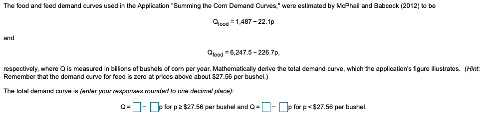 The food and feed demand curves used in the Application "Summing the Corn Demand Curves," were estimated by McPhail and Babcock (2012) to be
Qfood = 1,487-22.1p
and
Qfeed = 6,247.5-226.7p,
respectively, where Q is measured in billions of bushels of corn per year. Mathematically derive the total demand curve, which the application's figure illustrates. (Hint:
Remember that the demand curve for feed is zero at prices above about $27.56 per bushel.)
The total demand curve is (enter your responses rounded to one decimal place):
Q=-p for p≥ $27.56 per bushel and Q =
-p for p <$27.56 per bushel.