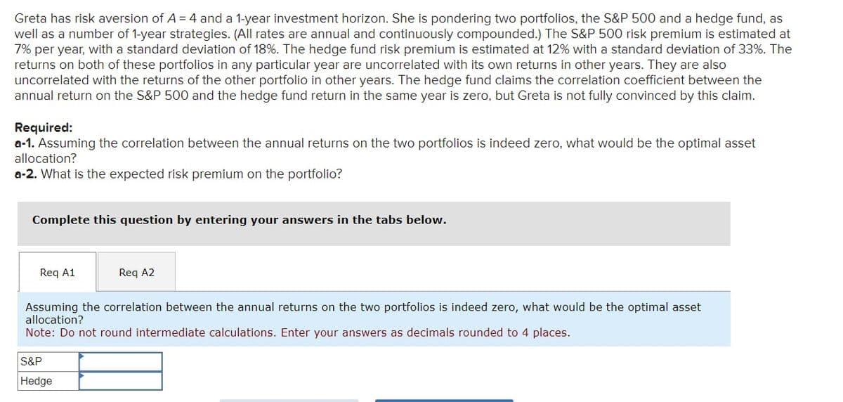 Greta has risk aversion of A = 4 and a 1-year investment horizon. She is pondering two portfolios, the S&P 500 and a hedge fund, as
well as a number of 1-year strategies. (All rates are annual and continuously compounded.) The S&P 500 risk premium is estimated at
7% per year, with a standard deviation of 18%. The hedge fund risk premium is estimated at 12% with a standard deviation of 33%. The
returns on both of these portfolios in any particular year are uncorrelated with its own returns in other years. They are also
uncorrelated with the returns of the other portfolio in other years. The hedge fund claims the correlation coefficient between the
annual return on the S&P 500 and the hedge fund return in the same year is zero, but Greta is not fully convinced by this claim.
Required:
a-1. Assuming the correlation between the annual returns on the two portfolios is indeed zero, what would be the optimal asset
allocation?
a-2. What is the expected risk premium on the portfolio?
Complete this question by entering your answers in the tabs below.
Req A1
Req A2
Assuming the correlation between the annual returns on the two portfolios is indeed zero, what would be the optimal asset
allocation?
Note: Do not round intermediate calculations. Enter your answers as decimals rounded to 4 places.
S&P
Hedge