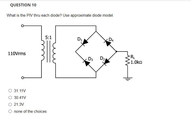 QUESTION 10
What is the PIV thru each diode? Use approximate diode model.
110Vrms
5:1
O 31.11V
O 30.41V
O 21.3V
O none of the choices
D₁
D3 D₂
D4
R₁
1.0ΚΩ