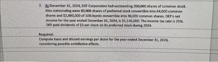 7. At December 31, 2024, DEF Corporation had outstanding 200,000 shares of common stock.
Also outstanding were 80,000 shares of preferred stock convertible into 64,000 common
shares and $2,000,000 of 10% bonds convertible into 30,000 common shares. DEF's net
income for the year ended December 31, 2024, is $1,140,000. The income tax rate is 25%.
DEF paid dividends of $3 per share on its preferred stack during 2024.
Required:
Compute basic and diluted earnings per share for the year ended December 31, 2024,
considering possible antidilutive effects.