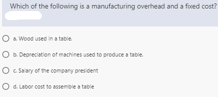 Which of the following is a manufacturing overhead and a fixed cost?
O a. Wood used in a table.
O b. Depreciation of machines used to produce a table.
O . Salary of the company president
O d. Labor cost to assemble a table
