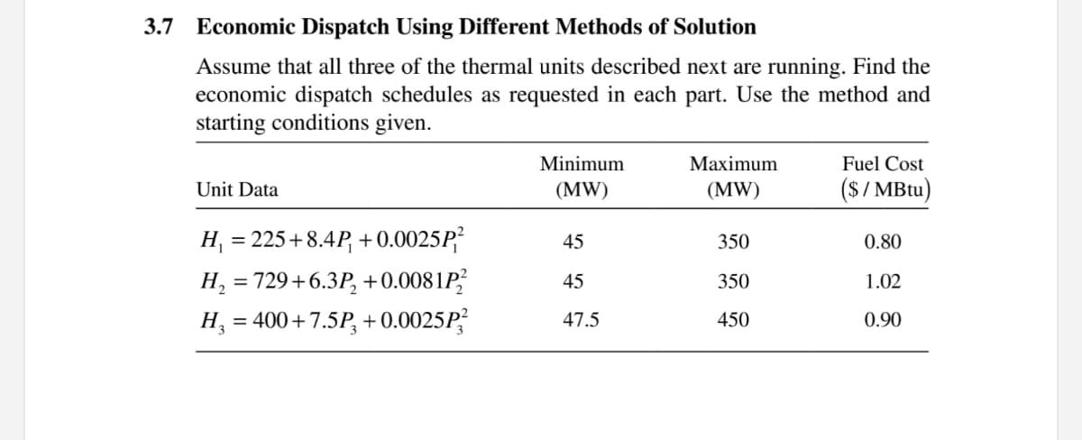 3.7
Economic Dispatch Using Different Methods of Solution
Assume that all three of the thermal units described next are running. Find the
economic dispatch schedules as requested in each part. Use the method and
starting conditions given.
Minimum
Мaximum
Fuel Cost
(S/ MBtu)
Unit Data
(MW)
(MW)
H, = 225+8.4P, + 0.0025P
350
45
0.80
H, = 729+6.3P, +0.0081P
H, = 400+7.5P, +0.0025P,
45
350
1.02
47.5
450
0.90
