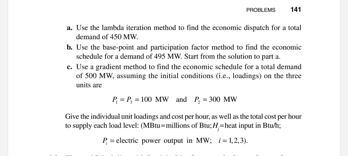 PROBLEMS
141
a. Use the lambda iteration method to find the economic dispatch for a total
demand of 450 MW.
b. Use the base-point and participation factor method to find the economic
schedule for a demand of 495 MW. Start from the solution to part a.
c. Use a gradient method to find the economic schedule for a total demand
of 500 MW, assuming the initial conditions (i.e., loadings) on the three
units are
P = P, = 100 MW and P, = 300 MW
Give the individual unit loadings and cost per hour, as well as the total cost per hour
to supply each load level: (MBtu=millions of Btu;H=heat input in Btu/h;
P,
= electric power output in MW; i=1,2,3).
