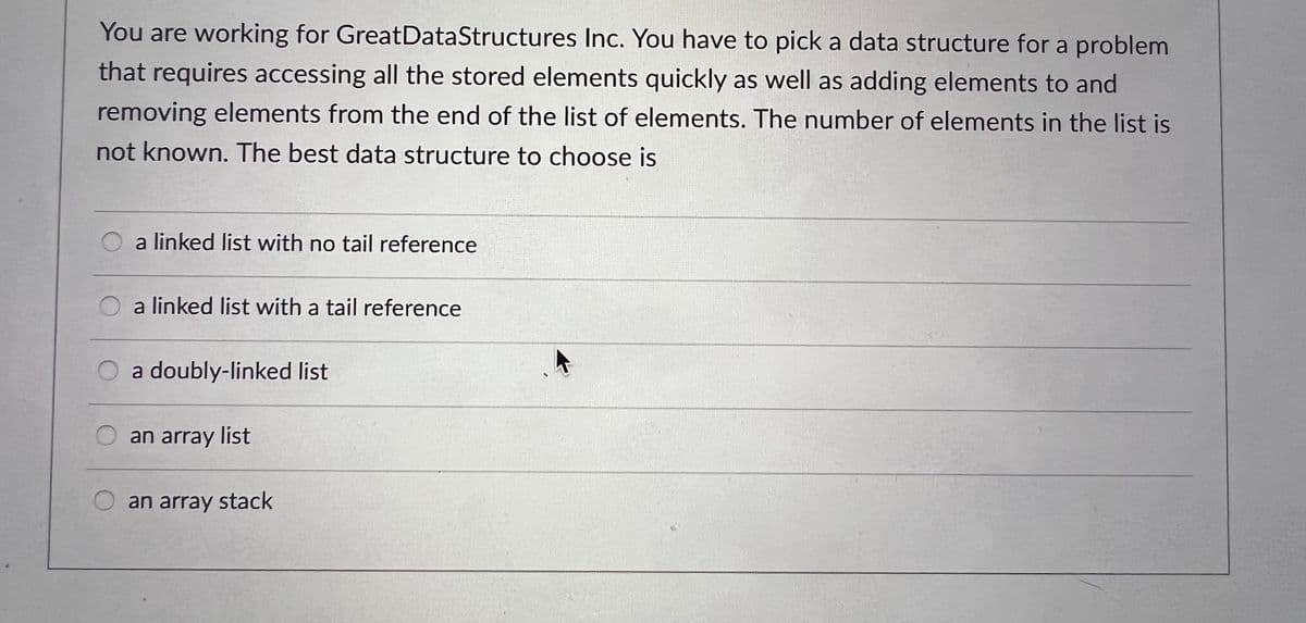 You are working for GreatDataStructures Inc. You have to pick a data structure for a problem
that requires accessing all the stored elements quickly as well as adding elements to and
removing elements from the end of the list of elements. The number of elements in the list is
not known. The best data structure to choose is
a linked list with no tail reference
a linked list with a tail reference
a doubly-linked list
an array list
O an array stack
