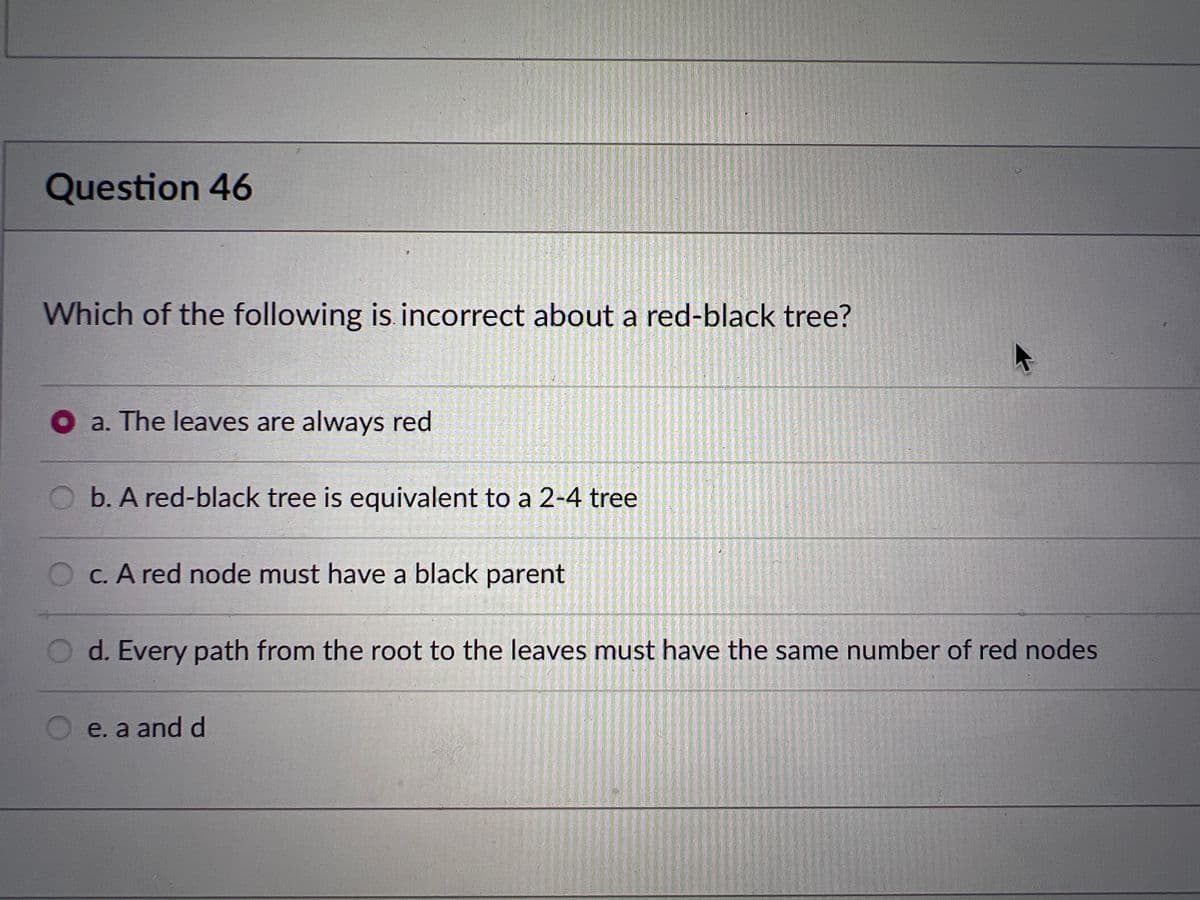 Question 46
Which of the following is incorrect about a red-black tree?
a. The leaves are always red
b. A red-black tree is equivalent to a 2-4 tree
Oc. A red node must have a black parent
O d. Every path from the root to the leaves must have the same number of red nodes
e. a and d