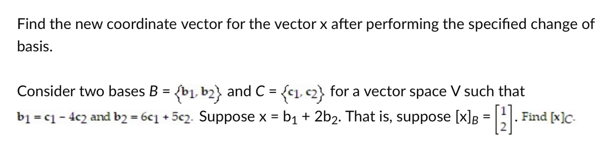 Find the new coordinate vector for the vector x after performing the specified change of
basis.
Consider two bases B = {b₁, b2} and C = {c₁, c2} for a vector space V such that
b₁ = c1 − 4c2 and b2 = 6c1 + 5c2. Suppose x = b₁ + 2b₂. That is, suppose [x] = [₁]
-
Find [x]c.