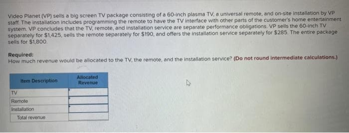 Video Planet (VP) sells a big screen TV package consisting of a 60-inch plasma TV, a universal remote, and on-site installation by VP
staff. The installation includes programming the remote to have the TV interface with other parts of the customer's home entertainment.
system. VP concludes that the TV, remote, and installation service are separate performance obligations. VP sells the 60-inch TV
separately for $1,425, sells the remote separately for $190, and offers the installation service separately for $285. The entire package
sells for $1,800.
Required:
How much revenue would be allocated to the TV, the remote, and the installation service? (Do not round intermediate calculations.)
Item Description
TV
Remote
Installation
Total revenue
Allocated
Revenue
