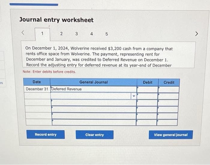 es
Journal entry worksheet
<
1
2
3
Record entry
On December 1, 2024, Wolverine received $3,200 cash from a company that
rents office space from Wolverine. The payment, representing rent for
December and January, was credited to Deferred Revenue on December 1.
Record the adjusting entry for deferred revenue at its year-end of December
Note: Enter debits before credits.
Date
December 31 Deferred Revenue
4 5
General Journal
Clear entry
Debit
Credit
View general journal